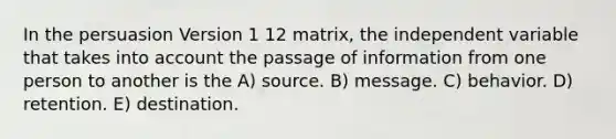 In the persuasion Version 1 12 matrix, the independent variable that takes into account the passage of information from one person to another is the A) source. B) message. C) behavior. D) retention. E) destination.