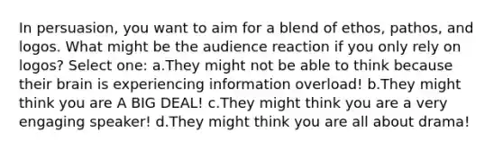 In persuasion, you want to aim for a blend of ethos, pathos, and logos. What might be the audience reaction if you only rely on logos? Select one: a.They might not be able to think because their brain is experiencing information overload! b.They might think you are A BIG DEAL! c.They might think you are a very engaging speaker! d.They might think you are all about drama!