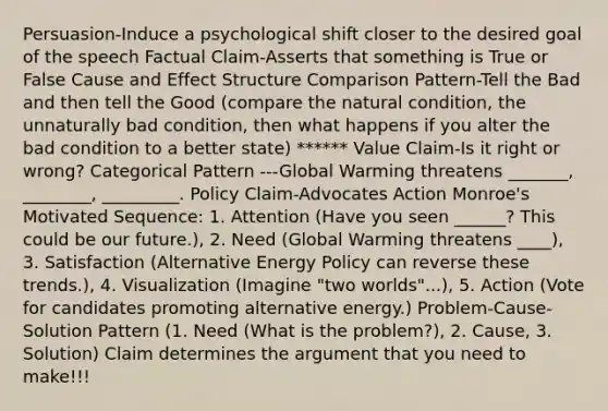 Persuasion-Induce a psychological shift closer to the desired goal of the speech Factual Claim-Asserts that something is True or False Cause and Effect Structure Comparison Pattern-Tell the Bad and then tell the Good (compare the natural condition, the unnaturally bad condition, then what happens if you alter the bad condition to a better state) ****** Value Claim-Is it right or wrong? Categorical Pattern ---Global Warming threatens _______, ________, _________. Policy Claim-Advocates Action Monroe's Motivated Sequence: 1. Attention (Have you seen ______? This could be our future.), 2. Need (Global Warming threatens ____), 3. Satisfaction (Alternative Energy Policy can reverse these trends.), 4. Visualization (Imagine "two worlds"...), 5. Action (Vote for candidates promoting alternative energy.) Problem-Cause-Solution Pattern (1. Need (What is the problem?), 2. Cause, 3. Solution) Claim determines the argument that you need to make!!!