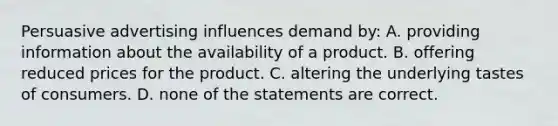 Persuasive advertising influences demand by: A. providing information about the availability of a product. B. offering reduced prices for the product. C. altering the underlying tastes of consumers. D. none of the statements are correct.