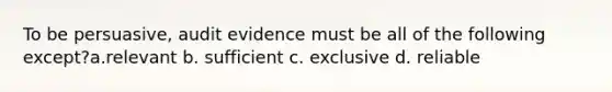 To be persuasive, audit evidence must be all of the following except?a.relevant b. sufficient c. exclusive d. reliable