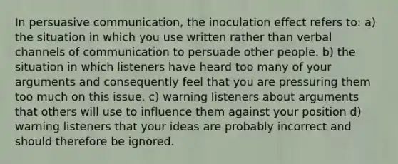 In persuasive communication, the inoculation effect refers to: a) the situation in which you use written rather than verbal channels of communication to persuade other people. b) the situation in which listeners have heard too many of your arguments and consequently feel that you are pressuring them too much on this issue. c) warning listeners about arguments that others will use to influence them against your position d) warning listeners that your ideas are probably incorrect and should therefore be ignored.