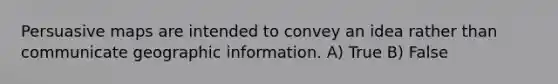 Persuasive maps are intended to convey an idea rather than communicate geographic information. A) True B) False