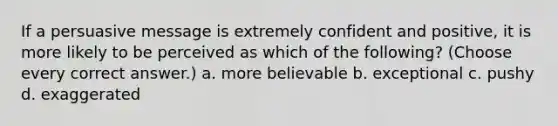 If a persuasive message is extremely confident and positive, it is more likely to be perceived as which of the following? (Choose every correct answer.) a. more believable b. exceptional c. pushy d. exaggerated