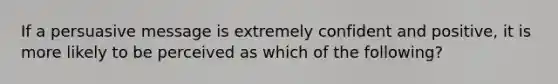 If a persuasive message is extremely confident and positive, it is more likely to be perceived as which of the following?