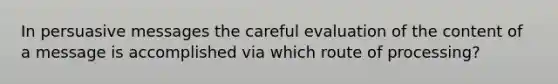 In persuasive messages the careful evaluation of the content of a message is accomplished via which route of processing?