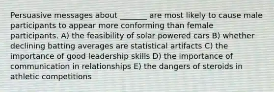 Persuasive messages about _______ are most likely to cause male participants to appear more conforming than female participants. A) the feasibility of solar powered cars B) whether declining batting averages are statistical artifacts C) the importance of good leadership skills D) the importance of communication in relationships E) the dangers of steroids in athletic competitions