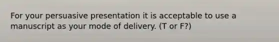 For your persuasive presentation it is acceptable to use a manuscript as your mode of delivery. (T or F?)