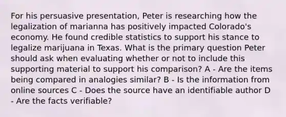 For his persuasive presentation, Peter is researching how the legalization of marianna has positively impacted Colorado's economy. He found credible statistics to support his stance to legalize marijuana in Texas. What is the primary question Peter should ask when evaluating whether or not to include this supporting material to support his comparison? A - Are the items being compared in analogies similar? B - Is the information from online sources C - Does the source have an identifiable author D - Are the facts verifiable?