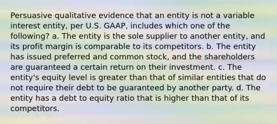 Persuasive qualitative evidence that an entity is not a variable interest entity, per U.S. GAAP, includes which one of the following? a. The entity is the sole supplier to another entity, and its profit margin is comparable to its competitors. b. The entity has issued preferred and common stock, and the shareholders are guaranteed a certain return on their investment. c. The entity's equity level is <a href='https://www.questionai.com/knowledge/ktgHnBD4o3-greater-than' class='anchor-knowledge'>greater than</a> that of similar entities that do not require their debt to be guaranteed by another party. d. The entity has a debt to equity ratio that is higher than that of its competitors.