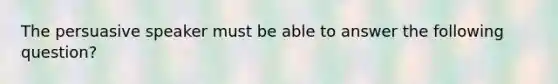 The persuasive speaker must be able to answer the following question?