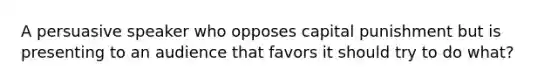 A persuasive speaker who opposes capital punishment but is presenting to an audience that favors it should try to do what?