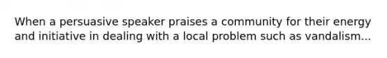 When a persuasive speaker praises a community for their energy and initiative in dealing with a local problem such as vandalism...