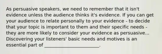 As persuasive speakers, we need to remember that it isn't evidence unless the audience thinks it's evidence. If you can get your audience to relate personally to your evidence - to decide that your topic is important to them and their specific needs - they are more likely to consider your evidence as persuasive... Discovering your listeners' basic needs and motives is an essential part of ________________________.