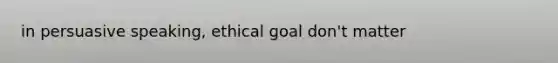 in persuasive speaking, ethical goal don't matter