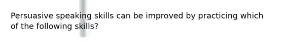 Persuasive speaking skills can be improved by practicing which of the following skills?