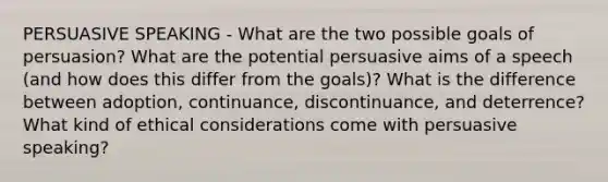 PERSUASIVE SPEAKING - What are the two possible goals of persuasion? What are the potential persuasive aims of a speech (and how does this differ from the goals)? What is the difference between adoption, continuance, discontinuance, and deterrence? What kind of ethical considerations come with persuasive speaking?