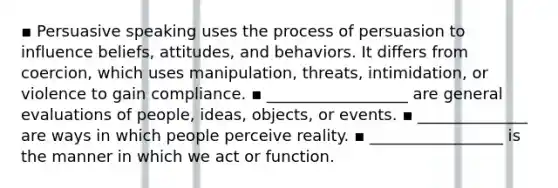 ▪ Persuasive speaking uses the process of persuasion to influence beliefs, attitudes, and behaviors. It differs from coercion, which uses manipulation, threats, intimidation, or violence to gain compliance. ▪ __________________ are general evaluations of people, ideas, objects, or events. ▪ ______________ are ways in which people perceive reality. ▪ _________________ is the manner in which we act or function.