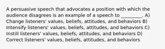 A persuasive speech that advocates a position with which the audience disagrees is an example of a speech to _________. A) Change listeners' values, beliefs, attitudes, and behaviors B) Intensify listeners' values, beliefs, attitudes, and behaviors C) Instill listeners' values, beliefs, attitudes, and behaviors D) Correct listeners' values, beliefs, attitudes, and behaviors