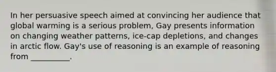 In her persuasive speech aimed at convincing her audience that global warming is a serious problem, Gay presents information on changing weather patterns, ice-cap depletions, and changes in arctic flow. Gay's use of reasoning is an example of reasoning from __________.