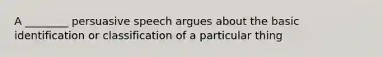 A ________ persuasive speech argues about the basic identification or classification of a particular thing