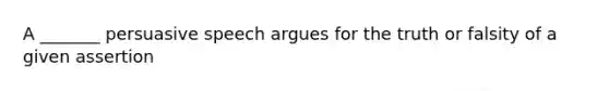 A _______ persuasive speech argues for the truth or falsity of a given assertion