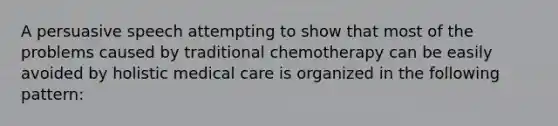 A persuasive speech attempting to show that most of the problems caused by traditional chemotherapy can be easily avoided by holistic medical care is organized in the following pattern: