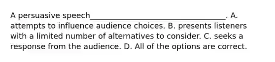 A persuasive speech___________________________________. A. attempts to influence audience choices. B. presents listeners with a limited number of alternatives to consider. C. seeks a response from the audience. D. All of the options are correct.