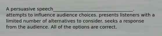 A persuasive speech___________________________________. attempts to influence audience choices. presents listeners with a limited number of alternatives to consider. seeks a response from the audience. All of the options are correct.