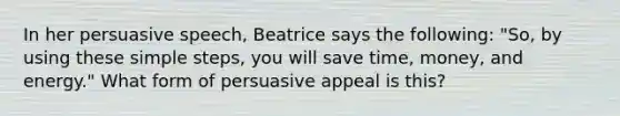 In her persuasive speech, Beatrice says the following: "So, by using these simple steps, you will save time, money, and energy." What form of persuasive appeal is this?