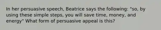 In her persuasive speech, Beatrice says the following: "so, by using these simple steps, you will save time, money, and energy" What form of persuasive appeal is this?