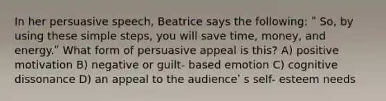 In her persuasive speech, Beatrice says the following: ʺ So, by using these simple steps, you will save time, money, and energy.ʺ What form of persuasive appeal is this? A) positive motivation B) negative or guilt- based emotion C) cognitive dissonance D) an appeal to the audienceʹ s self- esteem needs