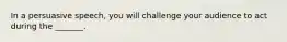 In a persuasive speech, you will challenge your audience to act during the _______.