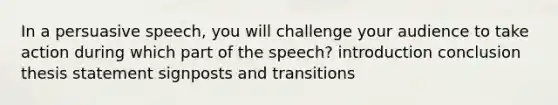 In a persuasive speech, you will challenge your audience to take action during which part of the speech? introduction conclusion thesis statement signposts and transitions