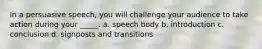 In a persuasive speech, you will challenge your audience to take action during your _____. a. speech body b. introduction c. conclusion d. signposts and transitions