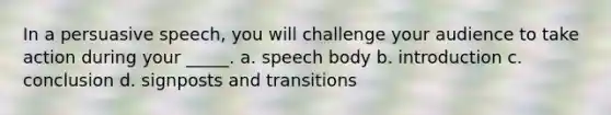 In a persuasive speech, you will challenge your audience to take action during your _____. a. speech body b. introduction c. conclusion d. signposts and transitions