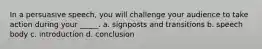 In a persuasive speech, you will challenge your audience to take action during your _____. a. signposts and transitions b. speech body c. introduction d. conclusion