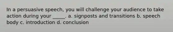 In a persuasive speech, you will challenge your audience to take action during your _____. a. signposts and transitions b. speech body c. introduction d. conclusion