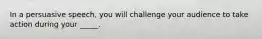 In a persuasive speech, you will challenge your audience to take action during your _____.