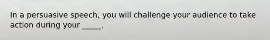 In a persuasive speech, you will challenge your audience to take action during your _____.