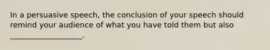 In a persuasive speech, the conclusion of your speech should remind your audience of what you have told them but also ___________________.