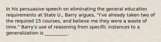 In his persuasive speech on eliminating the general education requirements at State U., Barry argues, "I've already taken two of the required 15 courses, and believe me they were a waste of time." Barry's use of reasoning from specific instances to a generalization is __________.