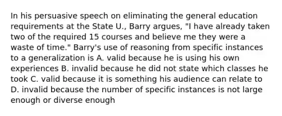 In his persuasive speech on eliminating the general education requirements at the State U., Barry argues, "I have already taken two of the required 15 courses and believe me they were a waste of time." Barry's use of reasoning from specific instances to a generalization is A. valid because he is using his own experiences B. invalid because he did not state which classes he took C. valid because it is something his audience can relate to D. invalid because the number of specific instances is not large enough or diverse enough