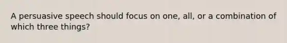 A persuasive speech should focus on one, all, or a combination of which three things?