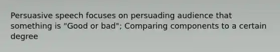 Persuasive speech focuses on persuading audience that something is "Good or bad"; Comparing components to a certain degree