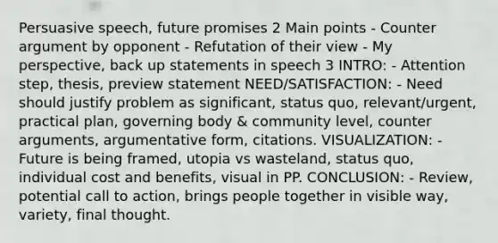 Persuasive speech, future promises 2 Main points - Counter argument by opponent - Refutation of their view - My perspective, back up statements in speech 3 INTRO: - Attention step, thesis, preview statement NEED/SATISFACTION: - Need should justify problem as significant, status quo, relevant/urgent, practical plan, governing body & community level, counter arguments, argumentative form, citations. VISUALIZATION: - Future is being framed, utopia vs wasteland, status quo, individual cost and benefits, visual in PP. CONCLUSION: - Review, potential call to action, brings people together in visible way, variety, final thought.