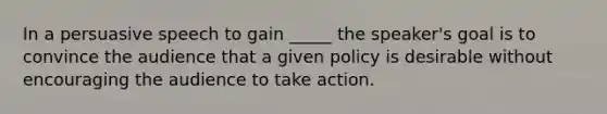 In a persuasive speech to gain _____ the speaker's goal is to convince the audience that a given policy is desirable without encouraging the audience to take action.