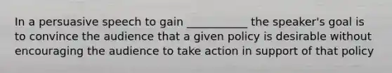 In a persuasive speech to gain ___________ the speaker's goal is to convince the audience that a given policy is desirable without encouraging the audience to take action in support of that policy