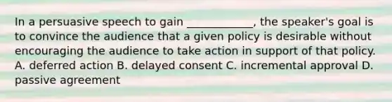 In a persuasive speech to gain ____________, the speaker's goal is to convince the audience that a given policy is desirable without encouraging the audience to take action in support of that policy. A. deferred action B. delayed consent C. incremental approval D. passive agreement