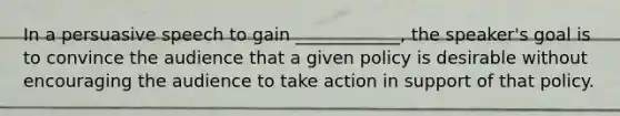 In a persuasive speech to gain ____________, the speaker's goal is to convince the audience that a given policy is desirable without encouraging the audience to take action in support of that policy.